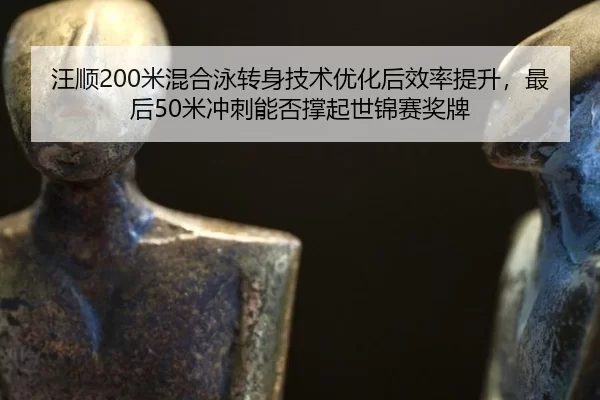 汪顺200米混合泳转身技术优化后效率提升，最后50米冲刺能否撑起世锦赛奖牌